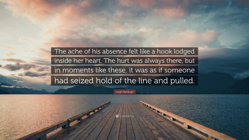 Leigh Bardugo Quote: “The ache of his absence felt like a hook lodged inside her heart. The hurt was always there, but in moments like these, it was as if someone had seized hold of the line and pulled.”
