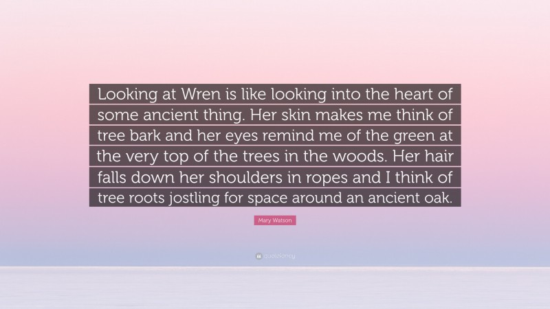 Mary Watson Quote: “Looking at Wren is like looking into the heart of some ancient thing. Her skin makes me think of tree bark and her eyes remind me of the green at the very top of the trees in the woods. Her hair falls down her shoulders in ropes and I think of tree roots jostling for space around an ancient oak.”
