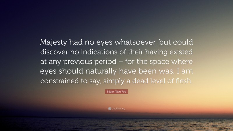 Edgar Allan Poe Quote: “Majesty had no eyes whatsoever, but could discover no indications of their having existed at any previous period – for the space where eyes should naturally have been was, I am constrained to say, simply a dead level of flesh.”