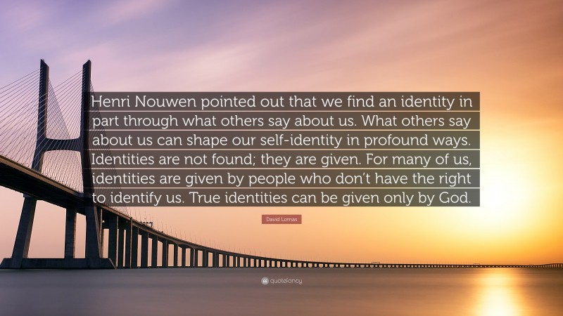 David Lomas Quote: “Henri Nouwen pointed out that we find an identity in part through what others say about us. What others say about us can shape our self-identity in profound ways. Identities are not found; they are given. For many of us, identities are given by people who don’t have the right to identify us. True identities can be given only by God.”