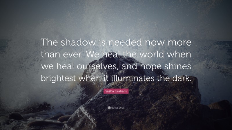 Sasha Graham Quote: “The shadow is needed now more than ever. We heal the world when we heal ourselves, and hope shines brightest when it illuminates the dark.”