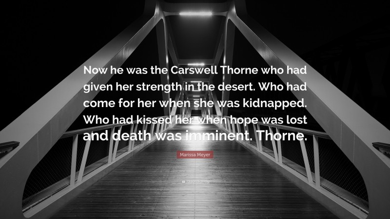 Marissa Meyer Quote: “Now he was the Carswell Thorne who had given her strength in the desert. Who had come for her when she was kidnapped. Who had kissed her when hope was lost and death was imminent. Thorne.”