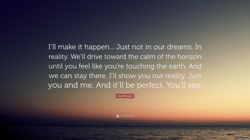 Jay McLean Quote: “I’ll make it happen... Just not in our dreams. In reality. We’ll drive toward the calm of the horizon until you feel like you’re touching the earth. And we can stay there. I’ll show you our reality. Just you and me. And it’ll be perfect. You’ll see.”