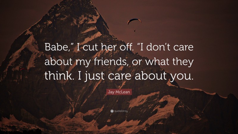 Jay McLean Quote: “Babe,” I cut her off. “I don’t care about my friends, or what they think. I just care about you.”