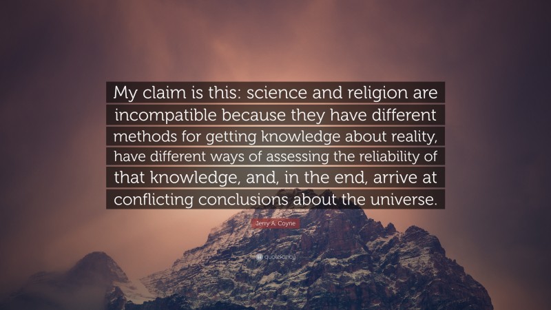 Jerry A. Coyne Quote: “My claim is this: science and religion are incompatible because they have different methods for getting knowledge about reality, have different ways of assessing the reliability of that knowledge, and, in the end, arrive at conflicting conclusions about the universe.”