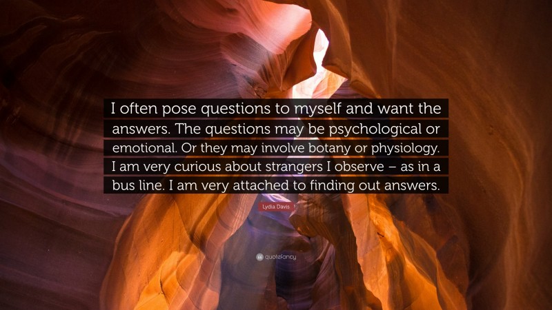 Lydia Davis Quote: “I often pose questions to myself and want the answers. The questions may be psychological or emotional. Or they may involve botany or physiology. I am very curious about strangers I observe – as in a bus line. I am very attached to finding out answers.”