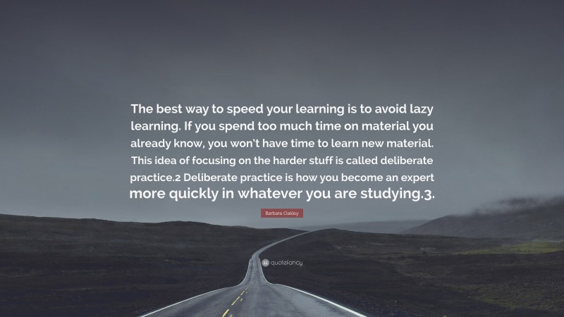 Barbara Oakley Quote: “The best way to speed your learning is to avoid lazy learning. If you spend too much time on material you already know, you won’t have time to learn new material. This idea of focusing on the harder stuff is called deliberate practice.2 Deliberate practice is how you become an expert more quickly in whatever you are studying.3.”