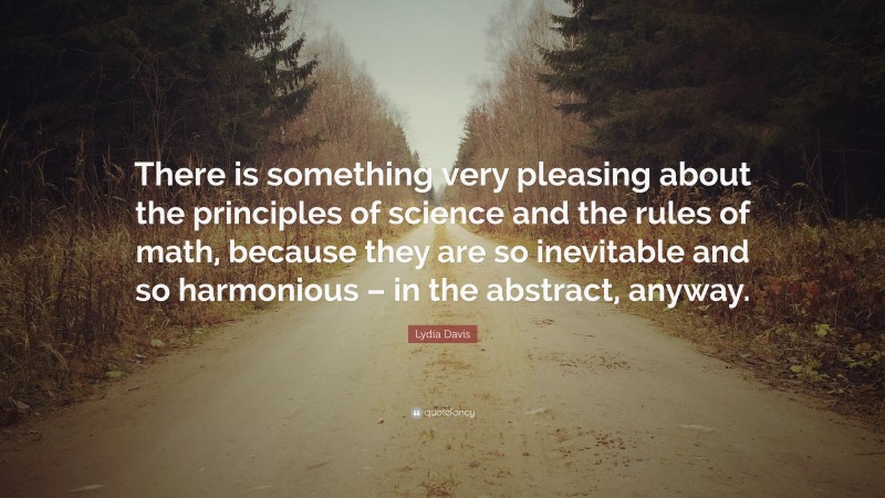 Lydia Davis Quote: “There is something very pleasing about the principles of science and the rules of math, because they are so inevitable and so harmonious – in the abstract, anyway.”