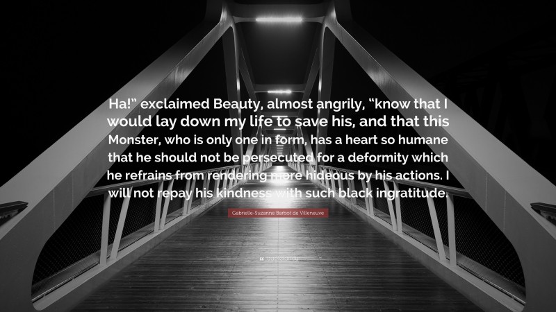 Gabrielle-Suzanne Barbot de Villeneuve Quote: “Ha!” exclaimed Beauty, almost angrily, “know that I would lay down my life to save his, and that this Monster, who is only one in form, has a heart so humane that he should not be persecuted for a deformity which he refrains from rendering more hideous by his actions. I will not repay his kindness with such black ingratitude.”