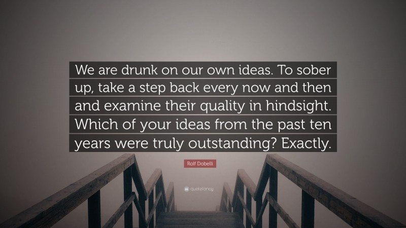Rolf Dobelli Quote: “We are drunk on our own ideas. To sober up, take a step back every now and then and examine their quality in hindsight. Which of your ideas from the past ten years were truly outstanding? Exactly.”