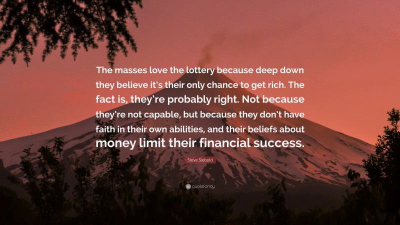 Steve Siebold Quote: “The masses love the lottery because deep down they believe it’s their only chance to get rich. The fact is, they’re probably right. Not because they’re not capable, but because they don’t have faith in their own abilities, and their beliefs about money limit their financial success.”