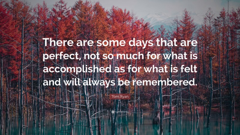 Tom Ryan Quote: “There are some days that are perfect, not so much for what is accomplished as for what is felt and will always be remembered.”