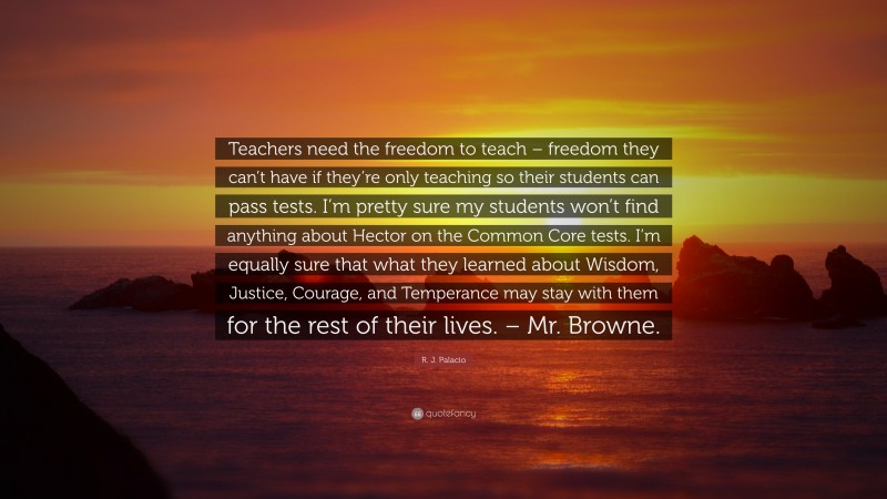 R. J. Palacio Quote: “Teachers need the freedom to teach – freedom they can’t have if they’re only teaching so their students can pass tests. I’m pretty sure my students won’t find anything about Hector on the Common Core tests. I’m equally sure that what they learned about Wisdom, Justice, Courage, and Temperance may stay with them for the rest of their lives. – Mr. Browne.”