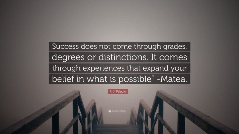 R. J. Palacio Quote: “Success does not come through grades, degrees or distinctions. It comes through experiences that expand your belief in what is possible” -Matea.”