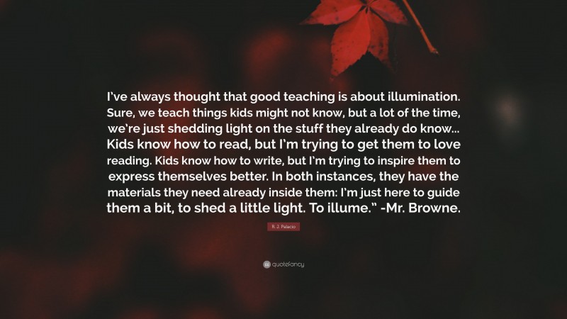 R. J. Palacio Quote: “I’ve always thought that good teaching is about illumination. Sure, we teach things kids might not know, but a lot of the time, we’re just shedding light on the stuff they already do know... Kids know how to read, but I’m trying to get them to love reading. Kids know how to write, but I’m trying to inspire them to express themselves better. In both instances, they have the materials they need already inside them: I’m just here to guide them a bit, to shed a little light. To illume.” -Mr. Browne.”