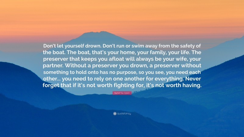 Rachel Van Dyken Quote: “Don’t let yourself drown. Don’t run or swim away from the safety of the boat. The boat, that’s your home, your family, your life. The preserver that keeps you afloat will always be your wife, your partner. Without a preserver you drown, a preserver without something to hold onto has no purpose, so you see, you need each other... you need to rely on one another for everything. Never forget that if it’s not worth fighting for, it’s not worth having.”