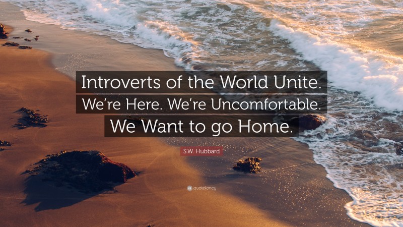 S.W. Hubbard Quote: “Introverts of the World Unite. We’re Here. We’re Uncomfortable. We Want to go Home.”