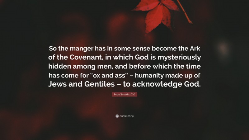 Pope Benedict XVI Quote: “So the manger has in some sense become the Ark of the Covenant, in which God is mysteriously hidden among men, and before which the time has come for “ox and ass” – humanity made up of Jews and Gentiles – to acknowledge God.”