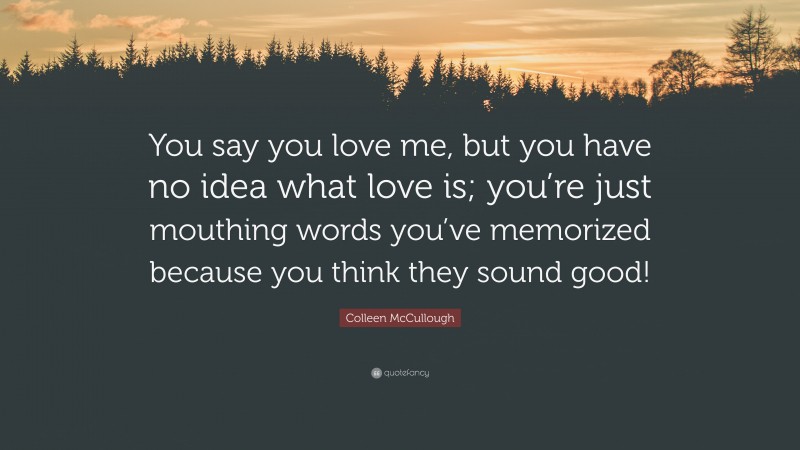 Colleen McCullough Quote: “You say you love me, but you have no idea what love is; you’re just mouthing words you’ve memorized because you think they sound good!”