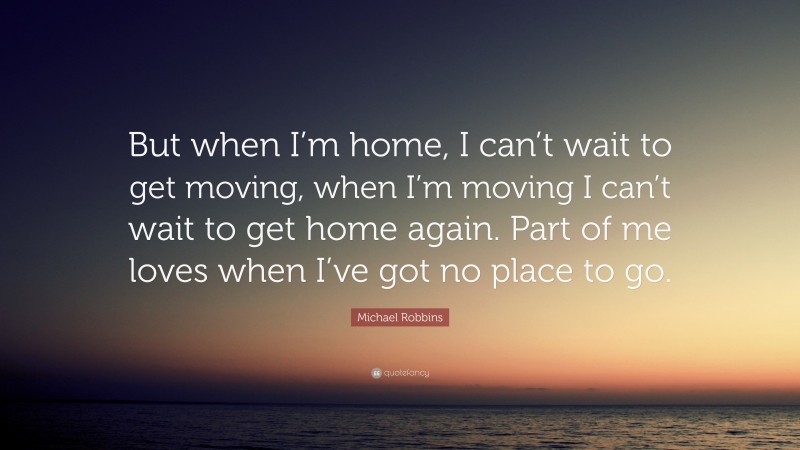 Michael Robbins Quote: “But when I’m home, I can’t wait to get moving, when I’m moving I can’t wait to get home again. Part of me loves when I’ve got no place to go.”