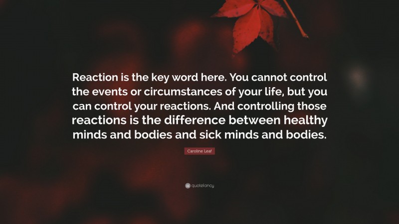 Caroline Leaf Quote: “Reaction is the key word here. You cannot control the events or circumstances of your life, but you can control your reactions. And controlling those reactions is the difference between healthy minds and bodies and sick minds and bodies.”