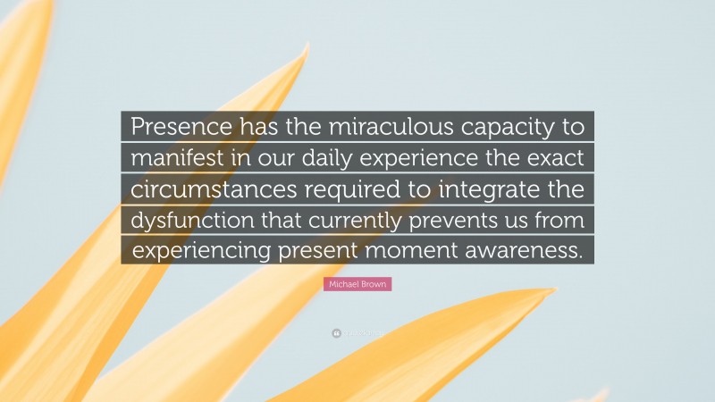 Michael Brown Quote: “Presence has the miraculous capacity to manifest in our daily experience the exact circumstances required to integrate the dysfunction that currently prevents us from experiencing present moment awareness.”
