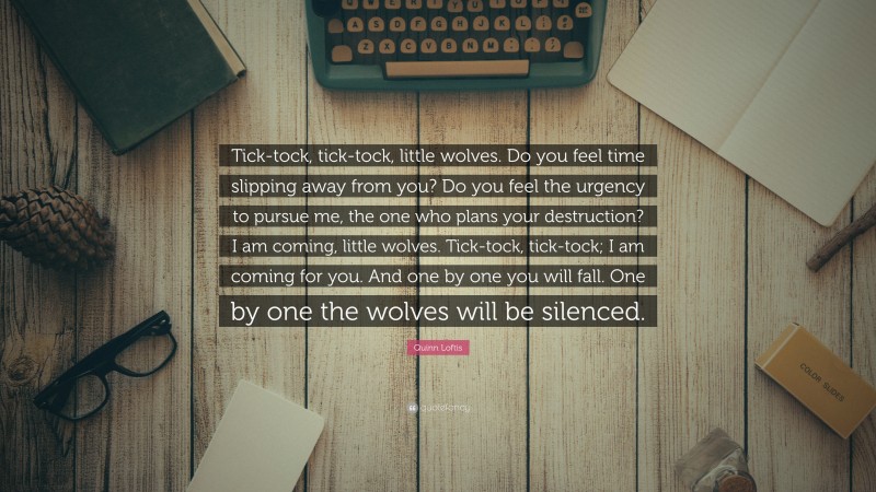 Quinn Loftis Quote: “Tick-tock, tick-tock, little wolves. Do you feel time slipping away from you? Do you feel the urgency to pursue me, the one who plans your destruction? I am coming, little wolves. Tick-tock, tick-tock; I am coming for you. And one by one you will fall. One by one the wolves will be silenced.”