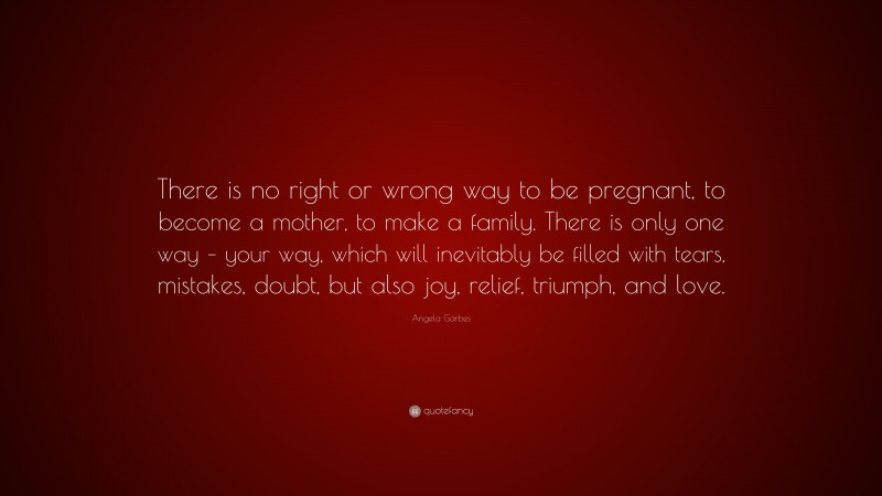 Angela Garbes Quote: “There is no right or wrong way to be pregnant, to become a mother, to make a family. There is only one way – your way, which will inevitably be filled with tears, mistakes, doubt, but also joy, relief, triumph, and love.”