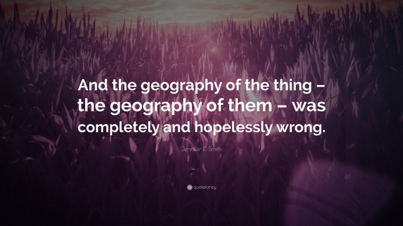 Jennifer E. Smith Quote: “And the geography of the thing – the geography of them – was completely and hopelessly wrong.”