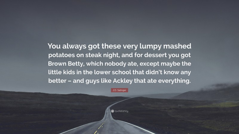 J.D. Salinger Quote: “You always got these very lumpy mashed potatoes on steak night, and for dessert you got Brown Betty, which nobody ate, except maybe the little kids in the lower school that didn’t know any better – and guys like Ackley that ate everything.”