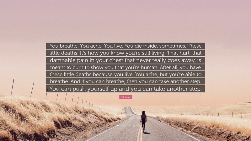 T.J. Klune Quote: “You breathe. You ache. You live. You die inside, sometimes. These little deaths. It’s how you know you’re still living. That hurt, that damnable pain in your chest that never really goes away, is meant to burn to show you that you’re human. After all, you have these little deaths because you live. You ache, but you’re able to breathe. And if you can breathe, then you can take another step. You can push yourself up and you can take another step.”
