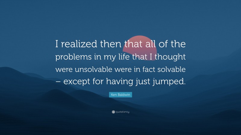 Ken Baldwin Quote: “I realized then that all of the problems in my life that I thought were unsolvable were in fact solvable – except for having just jumped.”