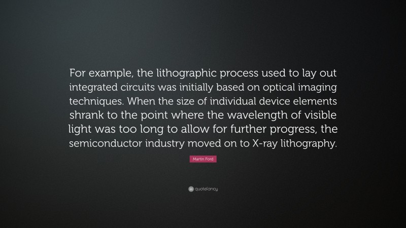 Martin Ford Quote: “For example, the lithographic process used to lay out integrated circuits was initially based on optical imaging techniques. When the size of individual device elements shrank to the point where the wavelength of visible light was too long to allow for further progress, the semiconductor industry moved on to X-ray lithography.”
