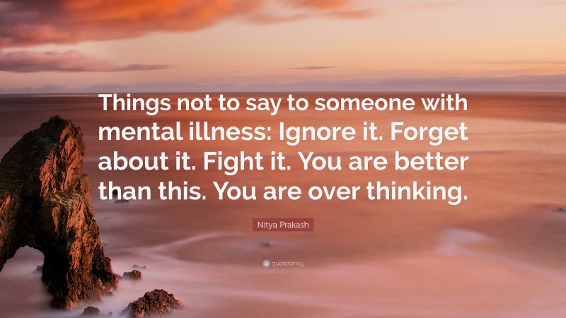 Nitya Prakash Quote: “Things not to say to someone with mental illness: Ignore it. Forget about it. Fight it. You are better than this. You are over thinking.”
