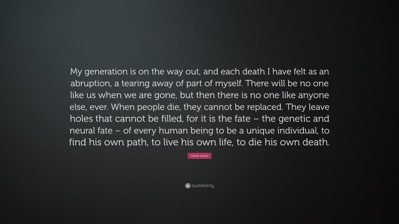Oliver Sacks Quote: “My generation is on the way out, and each death I have felt as an abruption, a tearing away of part of myself. There will be no one like us when we are gone, but then there is no one like anyone else, ever. When people die, they cannot be replaced. They leave holes that cannot be filled, for it is the fate – the genetic and neural fate – of every human being to be a unique individual, to find his own path, to live his own life, to die his own death.”