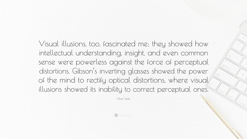 Oliver Sacks Quote: “Visual illusions, too, fascinated me; they showed how intellectual understanding, insight, and even common sense were powerless against the force of perceptual distortions. Gibson’s inverting glasses showed the power of the mind to rectify optical distortions, where visual illusions showed its inability to correct perceptual ones.”