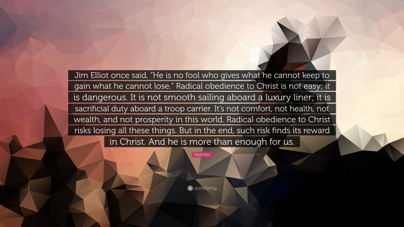 David Platt Quote: “Jim Elliot once said, “He is no fool who gives what he cannot keep to gain what he cannot lose.” Radical obedience to Christ is not easy; it is dangerous. It is not smooth sailing aboard a luxury liner; it is sacrificial duty aboard a troop carrier. It’s not comfort, not health, not wealth, and not prosperity in this world. Radical obedience to Christ risks losing all these things. But in the end, such risk finds its reward in Christ. And he is more than enough for us.”