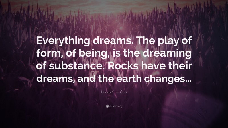 Ursula K. Le Guin Quote: “Everything dreams. The play of form, of being, is the dreaming of substance. Rocks have their dreams, and the earth changes...”