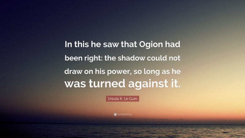 Ursula K. Le Guin Quote: “In this he saw that Ogion had been right: the shadow could not draw on his power, so long as he was turned against it.”