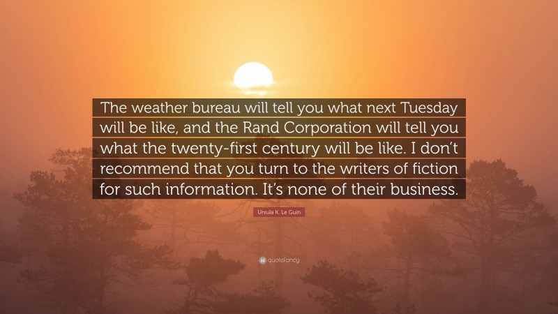 Ursula K. Le Guin Quote: “The weather bureau will tell you what next Tuesday will be like, and the Rand Corporation will tell you what the twenty-first century will be like. I don’t recommend that you turn to the writers of fiction for such information. It’s none of their business.”