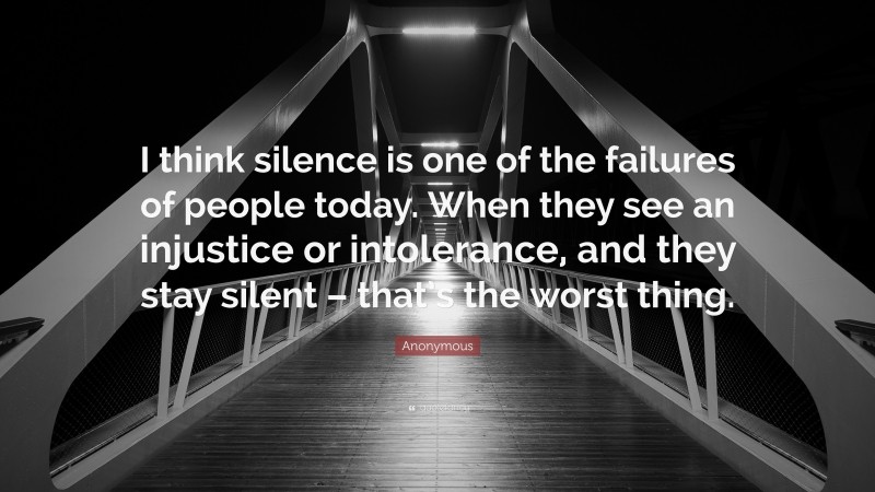 Anonymous Quote: “I think silence is one of the failures of people today. When they see an injustice or intolerance, and they stay silent – that’s the worst thing.”