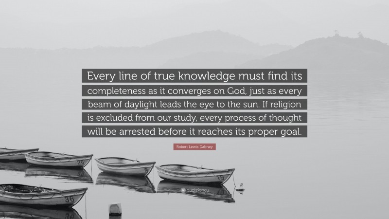 Robert Lewis Dabney Quote: “Every line of true knowledge must find its completeness as it converges on God, just as every beam of daylight leads the eye to the sun. If religion is excluded from our study, every process of thought will be arrested before it reaches its proper goal.”