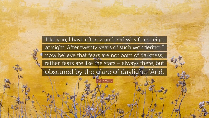 Irvin D. Yalom Quote: “Like you, I have often wondered why fears reign at night. After twenty years of such wondering, I now believe that fears are not born of darkness; rather, fears are like the stars – always there, but obscured by the glare of daylight. “And.”