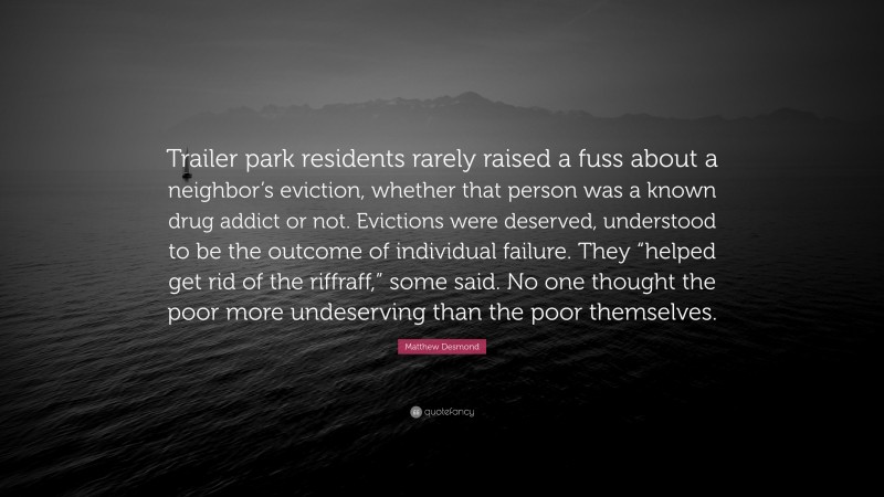 Matthew Desmond Quote: “Trailer park residents rarely raised a fuss about a neighbor’s eviction, whether that person was a known drug addict or not. Evictions were deserved, understood to be the outcome of individual failure. They “helped get rid of the riffraff,” some said. No one thought the poor more undeserving than the poor themselves.”