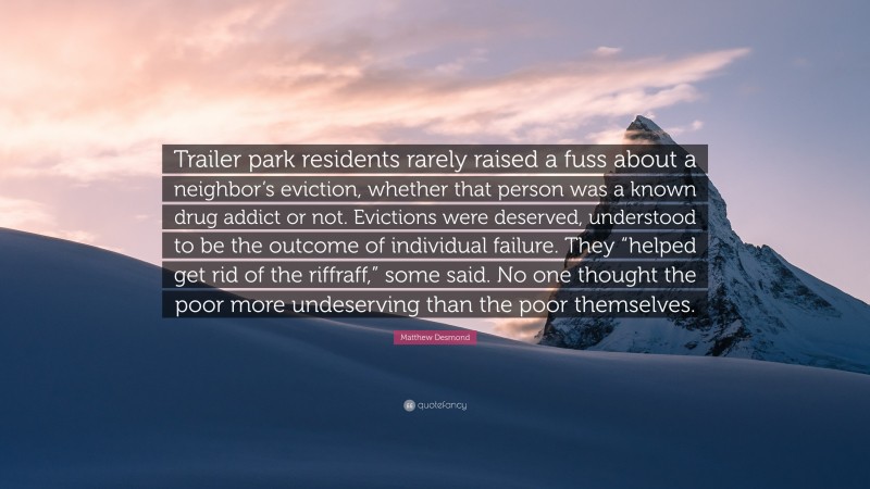 Matthew Desmond Quote: “Trailer park residents rarely raised a fuss about a neighbor’s eviction, whether that person was a known drug addict or not. Evictions were deserved, understood to be the outcome of individual failure. They “helped get rid of the riffraff,” some said. No one thought the poor more undeserving than the poor themselves.”