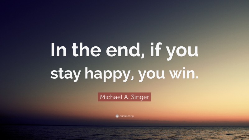 Michael A. Singer Quote: “In the end, if you stay happy, you win.”