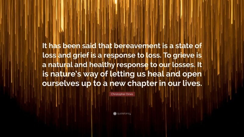 Christopher Dines Quote: “It has been said that bereavement is a state of loss and grief is a response to loss. To grieve is a natural and healthy response to our losses. It is nature’s way of letting us heal and open ourselves up to a new chapter in our lives.”