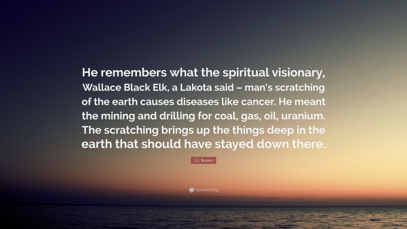 J.J. Brown Quote: “He remembers what the spiritual visionary, Wallace Black Elk, a Lakota said – man’s scratching of the earth causes diseases like cancer. He meant the mining and drilling for coal, gas, oil, uranium. The scratching brings up the things deep in the earth that should have stayed down there.”