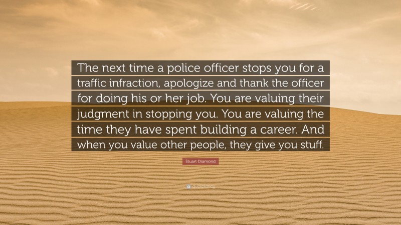 Stuart Diamond Quote: “The next time a police officer stops you for a traffic infraction, apologize and thank the officer for doing his or her job. You are valuing their judgment in stopping you. You are valuing the time they have spent building a career. And when you value other people, they give you stuff.”