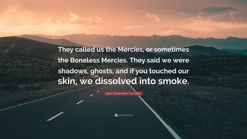 April Genevieve Tucholke Quote: “They called us the Mercies, or sometimes the Boneless Mercies. They said we were shadows, ghosts, and if you touched our skin, we dissolved into smoke.”